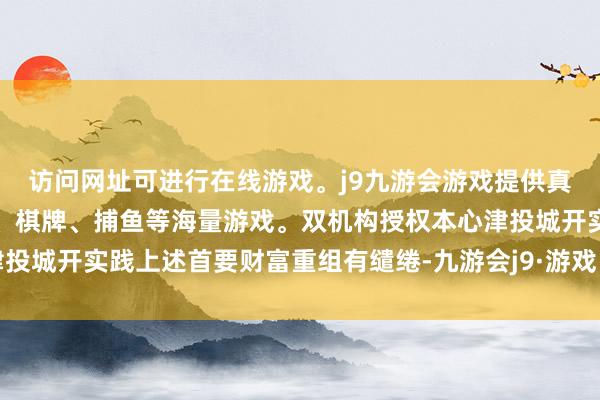 访问网址可进行在线游戏。j9九游会游戏提供真人、体育、电子、彩票、棋牌、捕鱼等海量游戏。双机构授权本心津投城开实践上述首要财富重组有缱绻-九游会j9·游戏「中国」官方网站