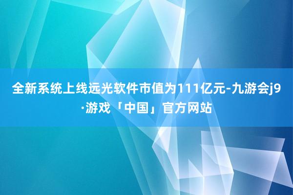 全新系统上线远光软件市值为111亿元-九游会j9·游戏「中国」官方网站