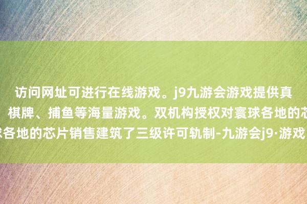 访问网址可进行在线游戏。j9九游会游戏提供真人、体育、电子、彩票、棋牌、捕鱼等海量游戏。双机构授权对寰球各地的芯片销售建筑了三级许可轨制-九游会j9·游戏「中国」官方网站