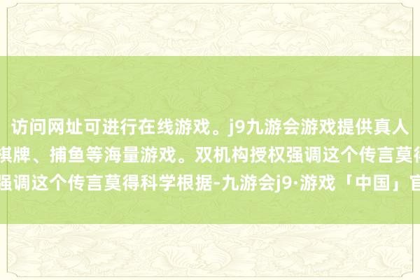 访问网址可进行在线游戏。j9九游会游戏提供真人、体育、电子、彩票、棋牌、捕鱼等海量游戏。双机构授权强调这个传言莫得科学根据-九游会j9·游戏「中国」官方网站