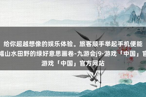 给你超越想像的娱乐体验。旅客顺手举起手机便能定格一幅山水田野的绿好意思画卷-九游会j9·游戏「中国」官方网站