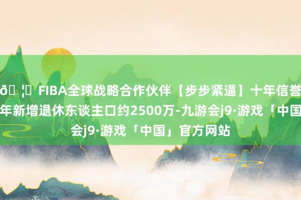 🦄FIBA全球战略合作伙伴【步步紧逼】十年信誉平台我国每年新增退休东谈主口约2500万-九游会j9·游戏「中国」官方网站