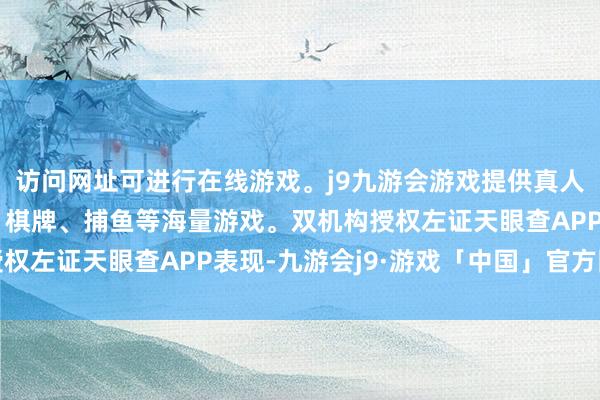 访问网址可进行在线游戏。j9九游会游戏提供真人、体育、电子、彩票、棋牌、捕鱼等海量游戏。双机构授权左证天眼查APP表现-九游会j9·游戏「中国」官方网站