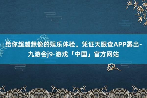给你超越想像的娱乐体验。凭证天眼查APP露出-九游会j9·游戏「中国」官方网站