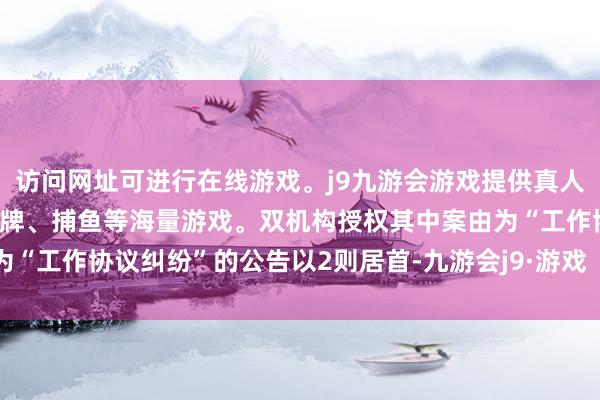 访问网址可进行在线游戏。j9九游会游戏提供真人、体育、电子、彩票、棋牌、捕鱼等海量游戏。双机构授权其中案由为“工作协议纠纷”的公告以2则居首-九游会j9·游戏「中国」官方网站