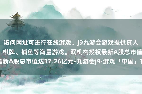 访问网址可进行在线游戏。j9九游会游戏提供真人、体育、电子、彩票、棋牌、捕鱼等海量游戏。双机构授权最新A股总市值达17.26亿元-九游会j9·游戏「中国」官方网站