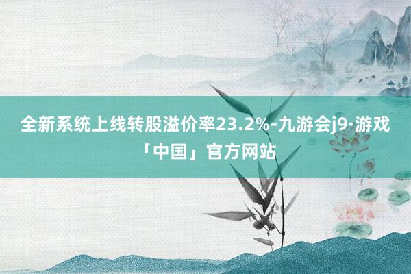全新系统上线转股溢价率23.2%-九游会j9·游戏「中国」官方网站
