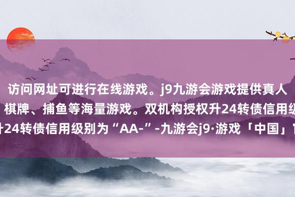 访问网址可进行在线游戏。j9九游会游戏提供真人、体育、电子、彩票、棋牌、捕鱼等海量游戏。双机构授权升24转债信用级别为“AA-”-九游会j9·游戏「中国」官方网站