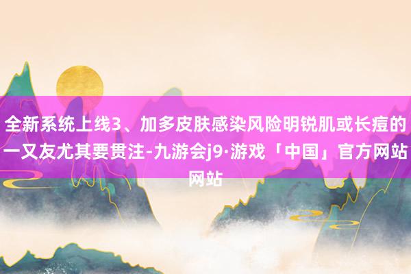 全新系统上线3、加多皮肤感染风险明锐肌或长痘的一又友尤其要贯注-九游会j9·游戏「中国」官方网站
