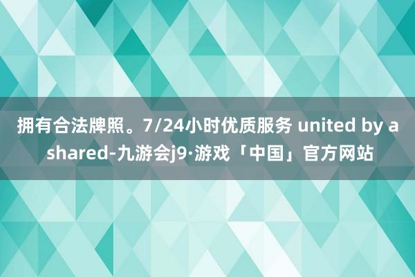拥有合法牌照。7/24小时优质服务 united by a shared-九游会j9·游戏「中国」官方网站