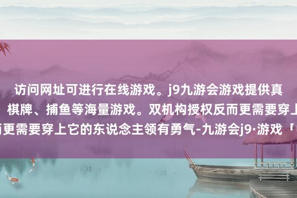 访问网址可进行在线游戏。j9九游会游戏提供真人、体育、电子、彩票、棋牌、捕鱼等海量游戏。双机构授权反而更需要穿上它的东说念主领有勇气-九游会j9·游戏「中国」官方网站