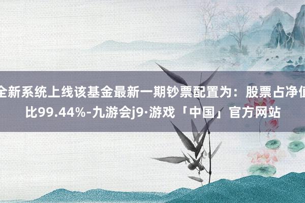 全新系统上线该基金最新一期钞票配置为：股票占净值比99.44%-九游会j9·游戏「中国」官方网站