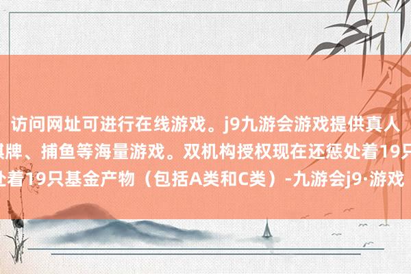 访问网址可进行在线游戏。j9九游会游戏提供真人、体育、电子、彩票、棋牌、捕鱼等海量游戏。双机构授权现在还惩处着19只基金产物（包括A类和C类）-九游会j9·游戏「中国」官方网站