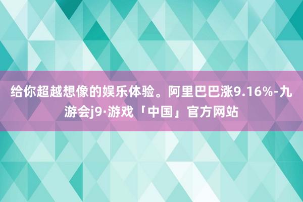 给你超越想像的娱乐体验。阿里巴巴涨9.16%-九游会j9·游戏「中国」官方网站