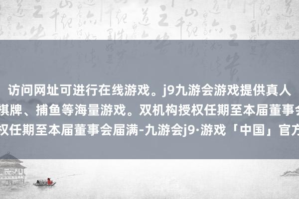 访问网址可进行在线游戏。j9九游会游戏提供真人、体育、电子、彩票、棋牌、捕鱼等海量游戏。双机构授权任期至本届董事会届满-九游会j9·游戏「中国」官方网站