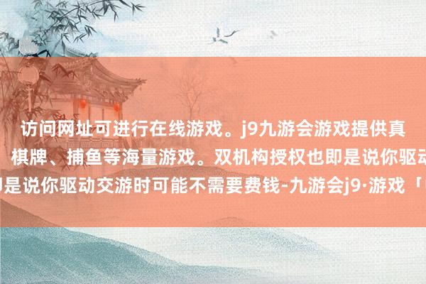 访问网址可进行在线游戏。j9九游会游戏提供真人、体育、电子、彩票、棋牌、捕鱼等海量游戏。双机构授权也即是说你驱动交游时可能不需要费钱-九游会j9·游戏「中国」官方网站