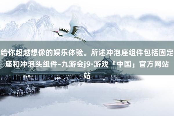 给你超越想像的娱乐体验。所述冲泡座组件包括固定座和冲泡头组件-九游会j9·游戏「中国」官方网站