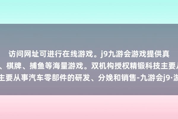 访问网址可进行在线游戏。j9九游会游戏提供真人、体育、电子、彩票、棋牌、捕鱼等海量游戏。双机构授权精锻科技主要从事汽车零部件的研发、分娩和销售-九游会j9·游戏「中国」官方网站