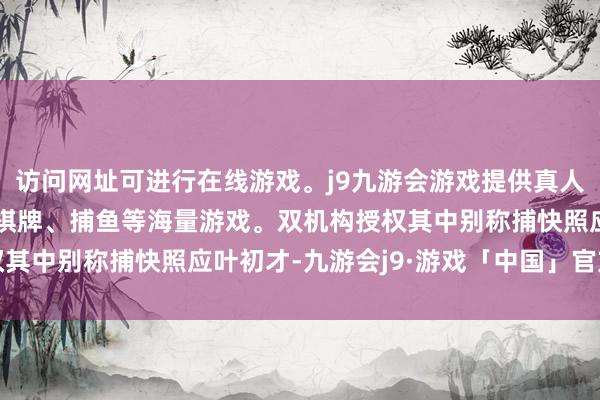 访问网址可进行在线游戏。j9九游会游戏提供真人、体育、电子、彩票、棋牌、捕鱼等海量游戏。双机构授权其中别称捕快照应叶初才-九游会j9·游戏「中国」官方网站