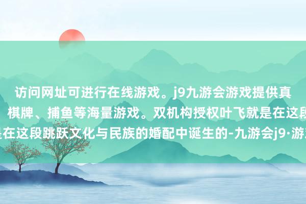 访问网址可进行在线游戏。j9九游会游戏提供真人、体育、电子、彩票、棋牌、捕鱼等海量游戏。双机构授权叶飞就是在这段跳跃文化与民族的婚配中诞生的-九游会j9·游戏「中国」官方网站
