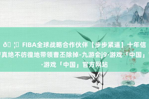 🦄FIBA全球战略合作伙伴【步步紧逼】十年信誉平台曹真绝不彷徨地带领曹丕除掉-九游会j9·游戏「中国」官方网站