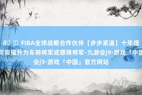 🦄FIBA全球战略合作伙伴【步步紧逼】十年信誉平台极有可能擢升为车骑将军或骠骑将军-九游会j9·游戏「中国」官方网站