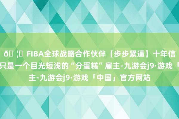 🦄FIBA全球战略合作伙伴【步步紧逼】十年信誉平台项羽似乎只是一个目光短浅的“分蛋糕”雇主-九游会j9·游戏「中国」官方网站