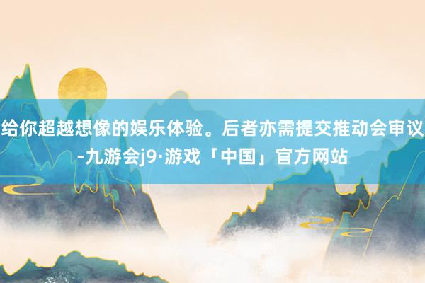 给你超越想像的娱乐体验。后者亦需提交推动会审议-九游会j9·游戏「中国」官方网站