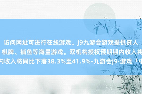 访问网址可进行在线游戏。j9九游会游戏提供真人、体育、电子、彩票、棋牌、捕鱼等海量游戏。双机构授权预期期内收入将同比下落38.3%至41.9%-九游会j9·游戏「中国」官方网站