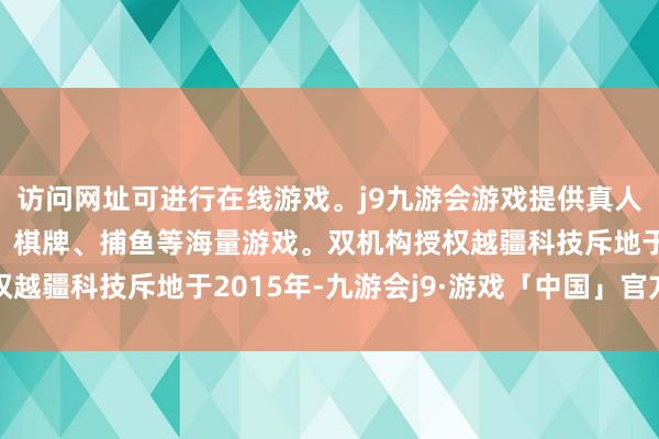 访问网址可进行在线游戏。j9九游会游戏提供真人、体育、电子、彩票、棋牌、捕鱼等海量游戏。双机构授权越疆科技斥地于2015年-九游会j9·游戏「中国」官方网站