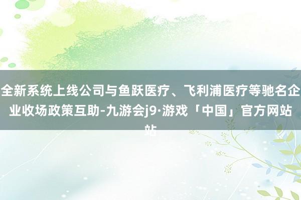 全新系统上线公司与鱼跃医疗、飞利浦医疗等驰名企业收场政策互助-九游会j9·游戏「中国」官方网站