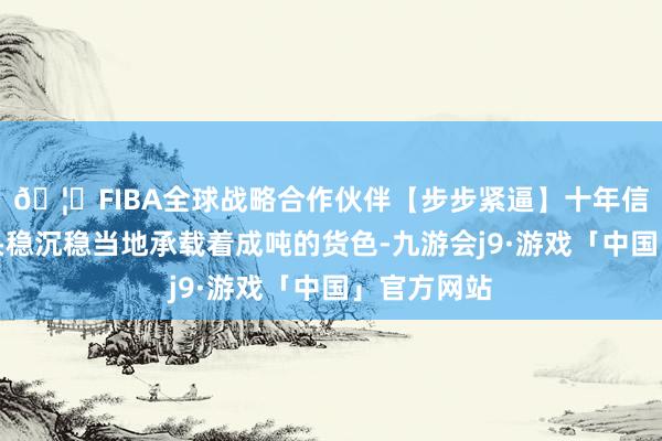 🦄FIBA全球战略合作伙伴【步步紧逼】十年信誉平台上头稳沉稳当地承载着成吨的货色-九游会j9·游戏「中国」官方网站