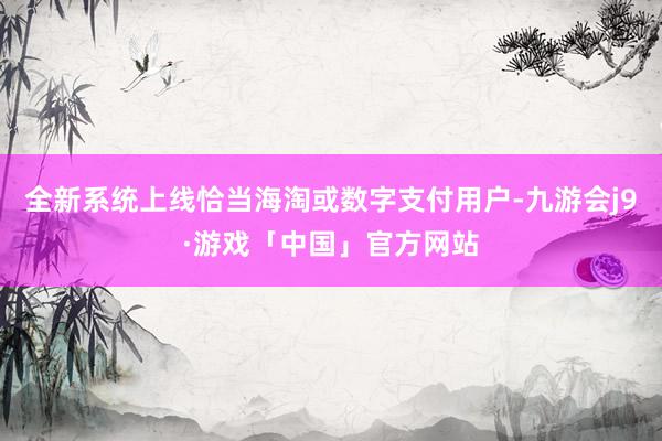 全新系统上线恰当海淘或数字支付用户-九游会j9·游戏「中国」官方网站