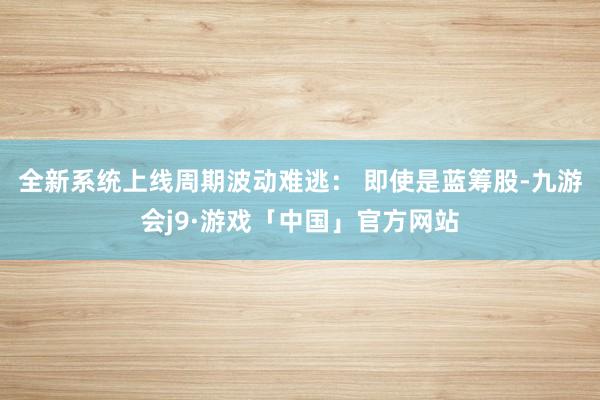 全新系统上线周期波动难逃： 即使是蓝筹股-九游会j9·游戏「中国」官方网站