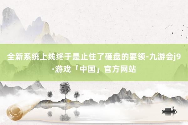 全新系统上线终于是止住了砸盘的要领-九游会j9·游戏「中国」官方网站