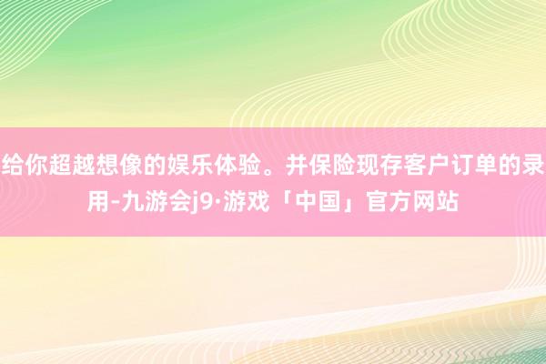 给你超越想像的娱乐体验。并保险现存客户订单的录用-九游会j9·游戏「中国」官方网站