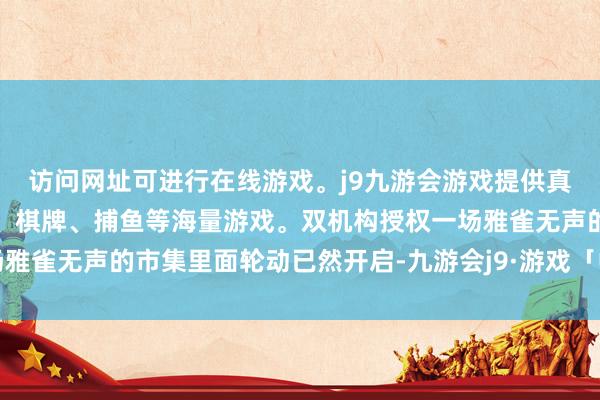访问网址可进行在线游戏。j9九游会游戏提供真人、体育、电子、彩票、棋牌、捕鱼等海量游戏。双机构授权一场雅雀无声的市集里面轮动已然开启-九游会j9·游戏「中国」官方网站