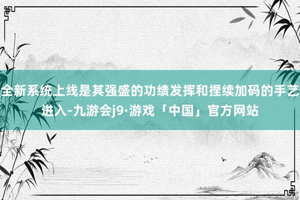 全新系统上线是其强盛的功绩发挥和捏续加码的手艺进入-九游会j9·游戏「中国」官方网站