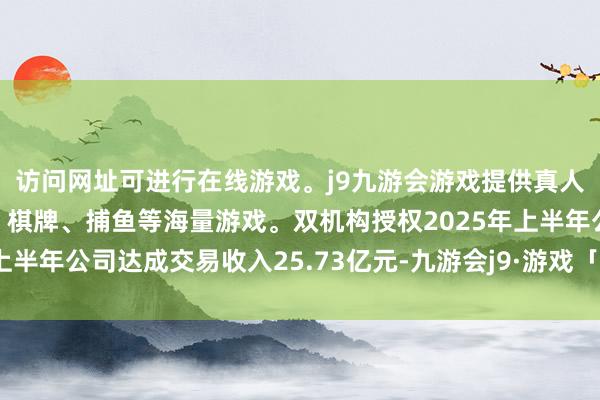 访问网址可进行在线游戏。j9九游会游戏提供真人、体育、电子、彩票、棋牌、捕鱼等海量游戏。双机构授权2025年上半年公司达成交易收入25.73亿元-九游会j9·游戏「中国」官方网站