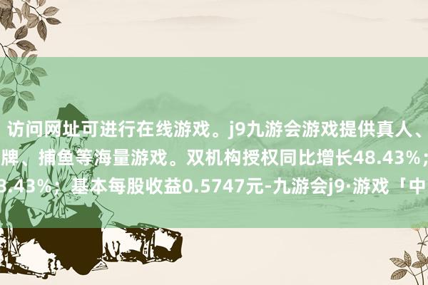 访问网址可进行在线游戏。j9九游会游戏提供真人、体育、电子、彩票、棋牌、捕鱼等海量游戏。双机构授权同比增长48.43%；基本每股收益0.5747元-九游会j9·游戏「中国」官方网站