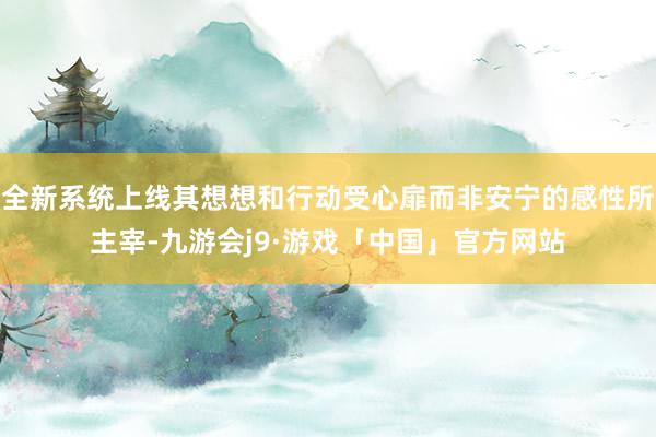 全新系统上线其想想和行动受心扉而非安宁的感性所主宰-九游会j9·游戏「中国」官方网站