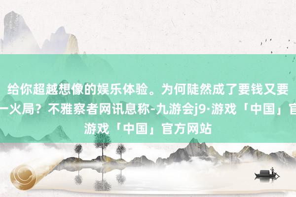 给你超越想像的娱乐体验。为何陡然成了要钱又要命的存一火局？不雅察者网讯息称-九游会j9·游戏「中国」官方网站