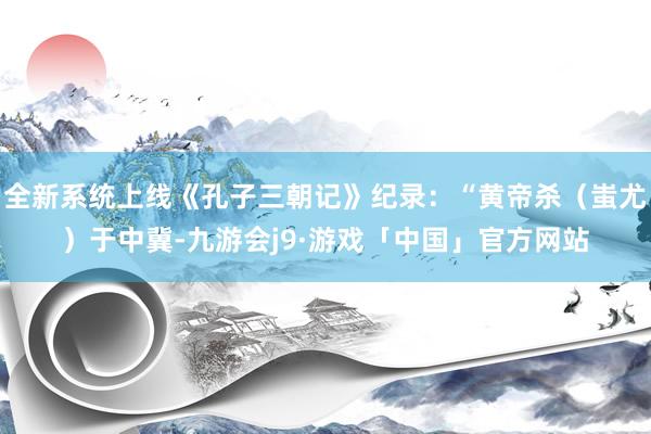 全新系统上线《孔子三朝记》纪录：“黄帝杀（蚩尤）于中冀-九游会j9·游戏「中国」官方网站