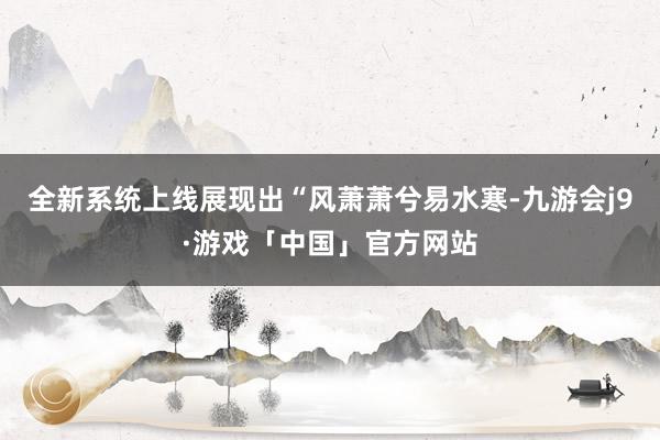 全新系统上线展现出“风萧萧兮易水寒-九游会j9·游戏「中国」官方网站