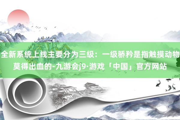 全新系统上线主要分为三级：一级骄矜是指触摸动物莫得出血的-九游会j9·游戏「中国」官方网站