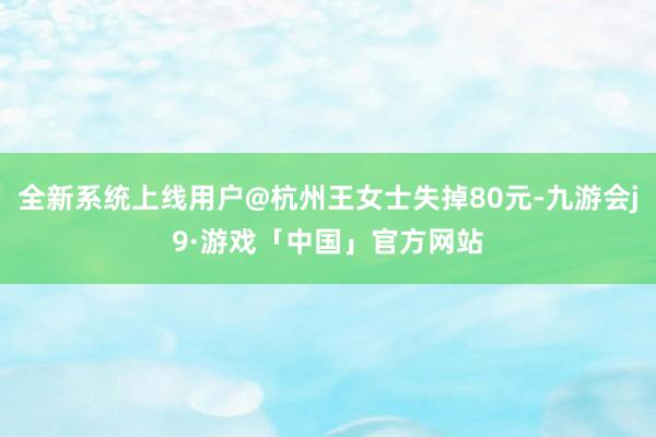 全新系统上线用户@杭州王女士失掉80元-九游会j9·游戏「中国」官方网站