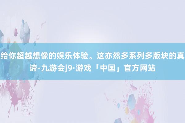 给你超越想像的娱乐体验。这亦然多系列多版块的真谛-九游会j9·游戏「中国」官方网站