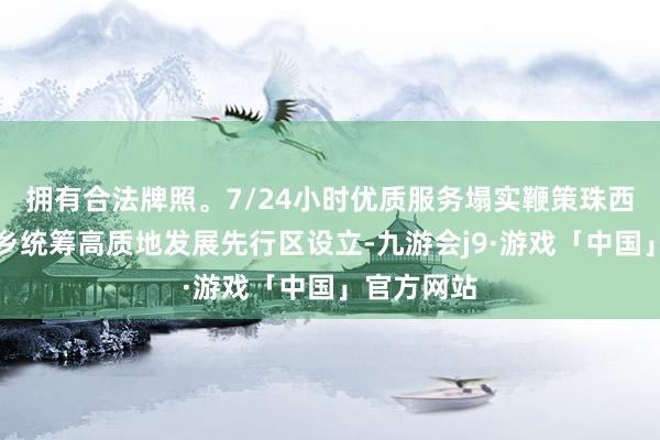 拥有合法牌照。7/24小时优质服务塌实鞭策珠西皆市圈城乡统筹高质地发展先行区设立-九游会j9·游戏「中国」官方网站