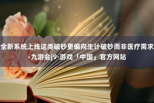 全新系统上线这类破钞更偏向生计破钞而非医疗需求-九游会j9·游戏「中国」官方网站