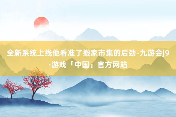 全新系统上线他看准了搬家市集的后劲-九游会j9·游戏「中国」官方网站